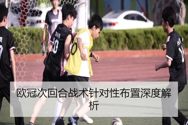 欧冠次回合战术针对性布置深度解析